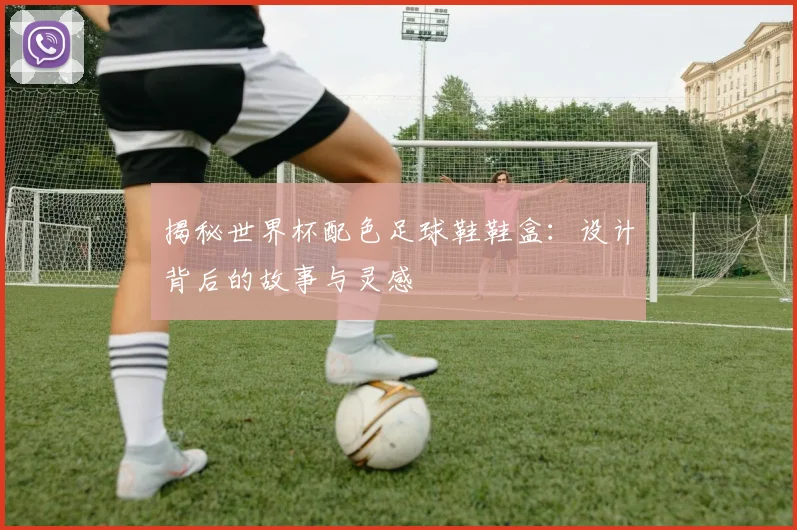 揭秘世界杯配色足球鞋鞋盒：设计背后的故事与灵感