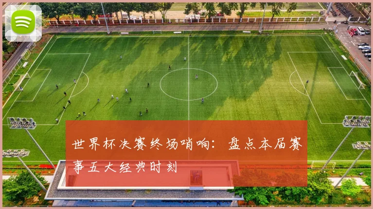世界杯决赛终场哨响：盘点本届赛事五大经典时刻