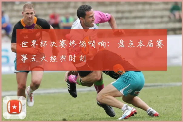 世界杯决赛终场哨响:盘点本届赛事五大经典时刻