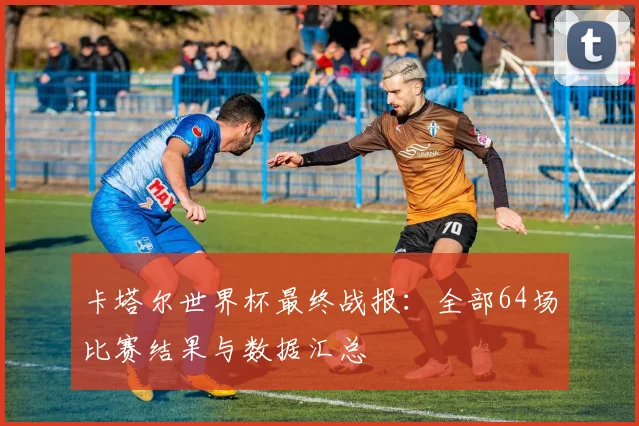 卡塔尔世界杯最终战报：全部64场比赛结果与数据汇总