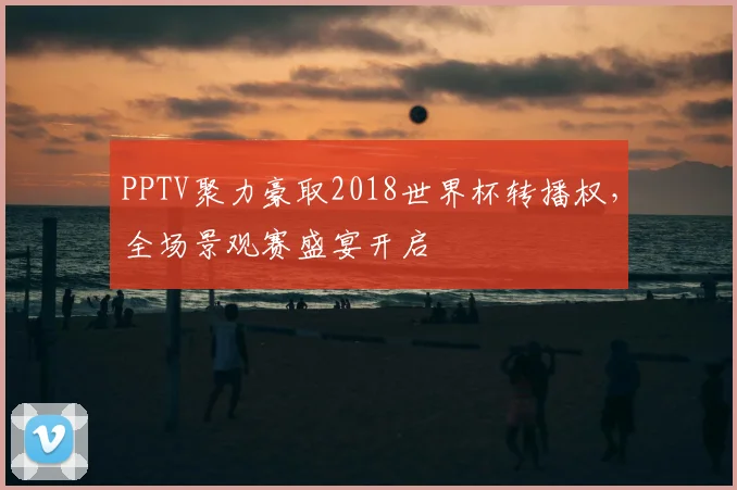 PPTV聚力豪取2018世界杯转播权,全场景观赛盛宴开启