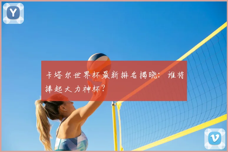 卡塔尔世界杯最新排名揭晓：谁将捧起大力神杯？
