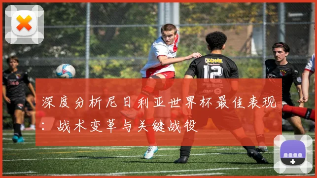 深度分析尼日利亚世界杯最佳表现：战术变革与关键战役