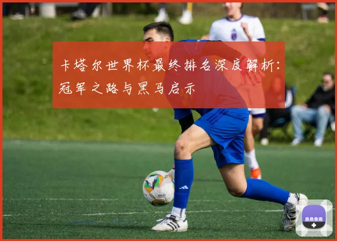 卡塔尔世界杯最终排名深度解析：冠军之路与黑马启示
