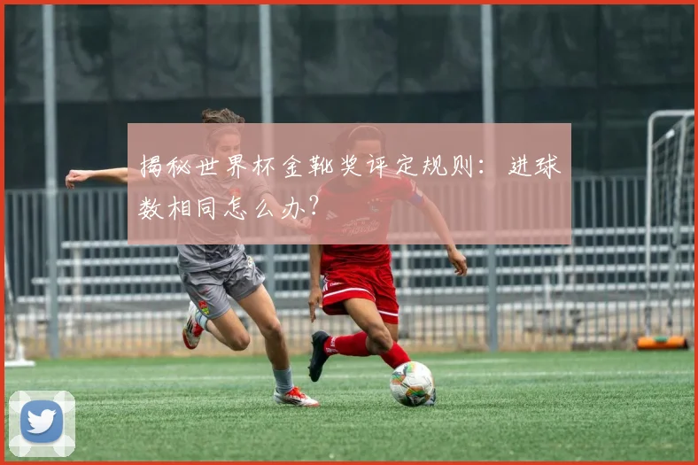 揭秘世界杯金靴奖评定规则：进球数相同怎么办？