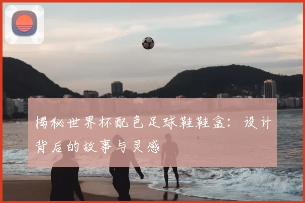 揭秘世界杯配色足球鞋鞋盒：设计背后的故事与灵感