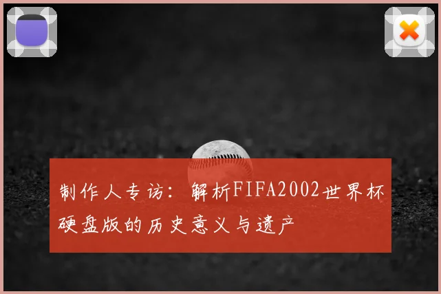 制作人专访：解析FIFA2002世界杯硬盘版的历史意义与遗产