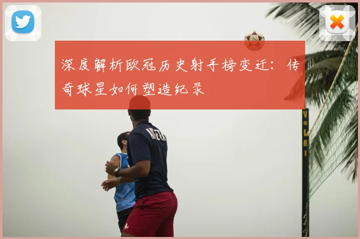 深度解析欧冠历史射手榜变迁：传奇球星如何塑造纪录