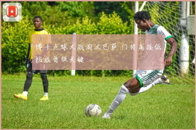 博卡点球大战淘汰巴萨 门将高接低挡成晋级关键