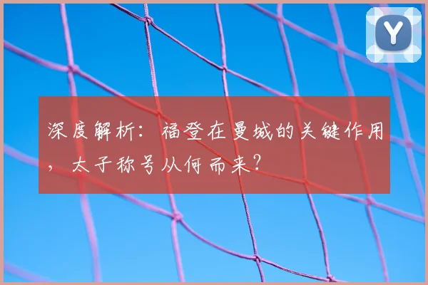 深度解析：福登在曼城的关键作用，太子称号从何而来？