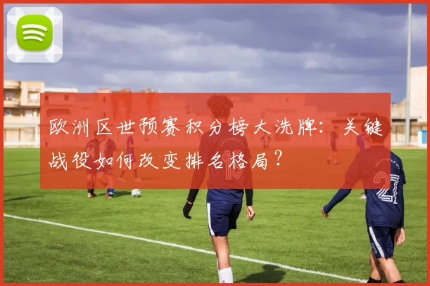 欧洲区世预赛积分榜大洗牌：关键战役如何改变排名格局？