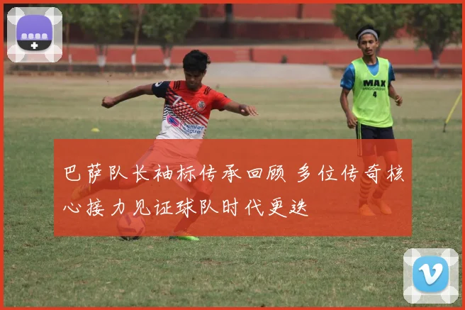 巴萨队长袖标传承回顾 多位传奇核心接力见证球队时代更迭