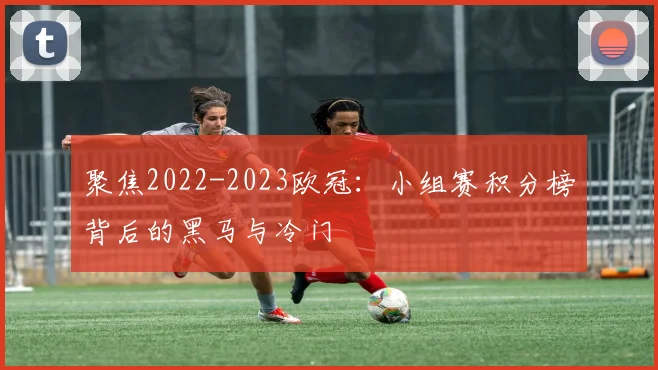 聚焦2022-2023欧冠：小组赛积分榜背后的黑马与冷门