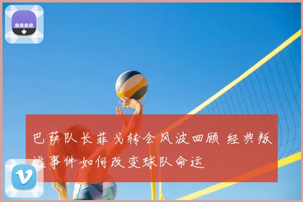 巴萨队长菲戈转会风波回顾 经典叛逃事件如何改变球队命运