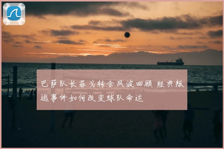 巴萨队长菲戈转会风波回顾 经典叛逃事件如何改变球队命运