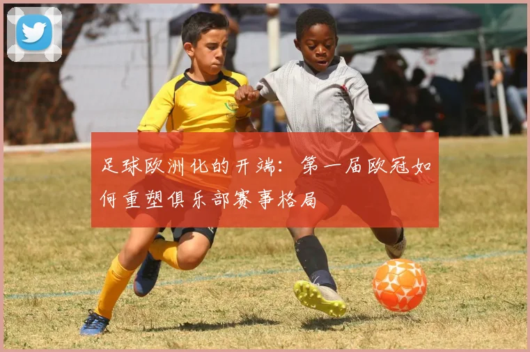 足球欧洲化的开端：第一届欧冠如何重塑俱乐部赛事格局